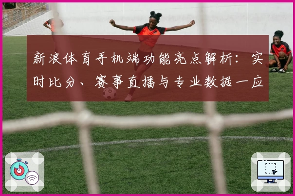 新浪体育手机端功能亮点解析：实时比分、赛事直播与专业数据一应俱全