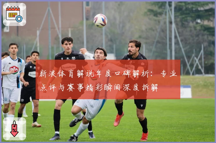 新浪体育解说年度口碑解析：专业点评与赛事精彩瞬间深度拆解