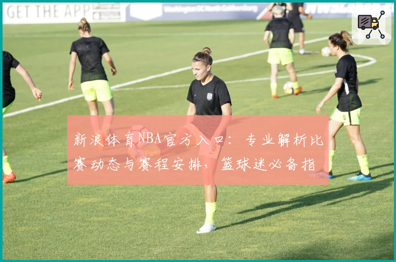 新浪体育NBA官方入口:专业解析比赛动态与赛程安排,篮球迷必备指南