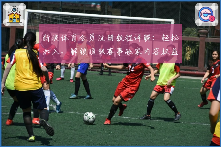 新浪体育会员注册教程详解：轻松加入，解锁顶级赛事独家内容权益