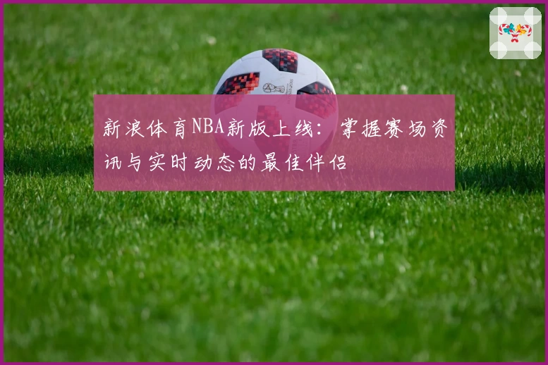 新浪体育NBA新版上线：掌握赛场资讯与实时动态的最佳伴侣