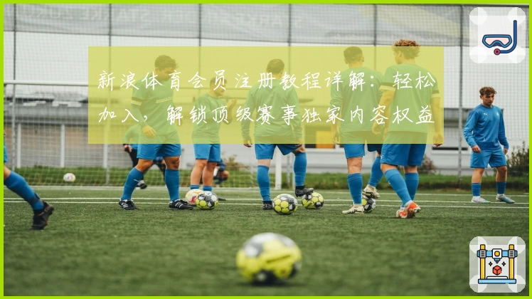 新浪体育会员注册教程详解:轻松加入,解锁顶级赛事独家内容权益