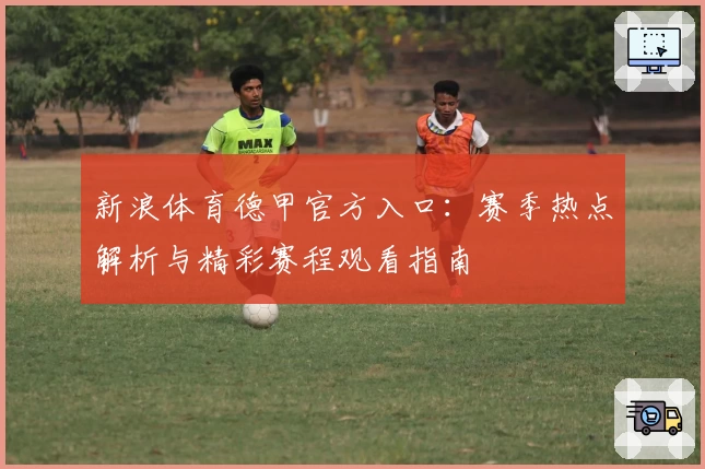新浪体育德甲官方入口：赛季热点解析与精彩赛程观看指南