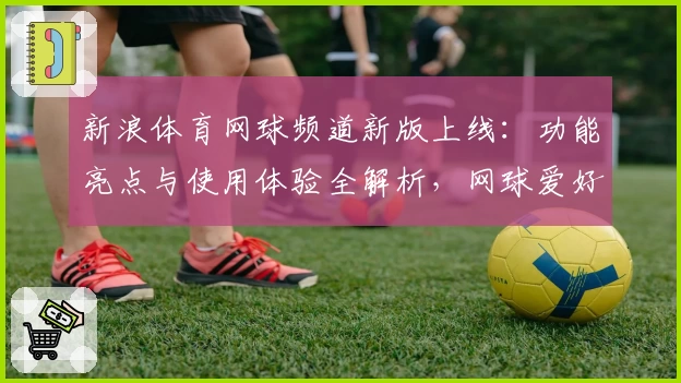 新浪体育网球频道新版上线：功能亮点与使用体验全解析，网球爱好者的必备平台