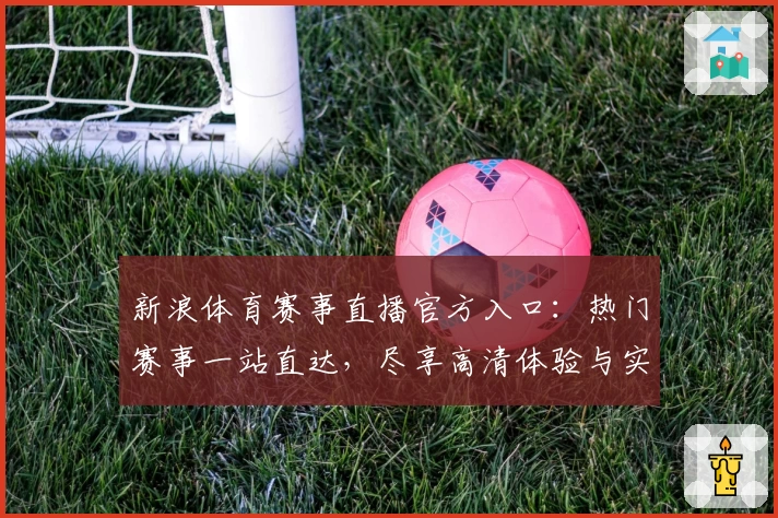 新浪体育赛事直播官方入口：热门赛事一站直达，尽享高清体验与实时互动