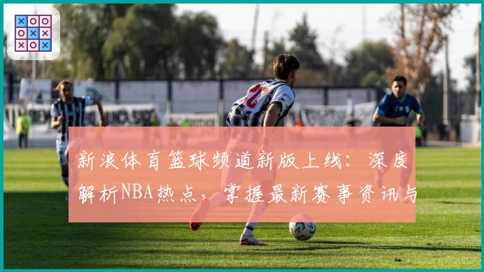 新浪体育篮球频道新版上线：深度解析NBA热点，掌握最新赛事资讯与精彩时刻