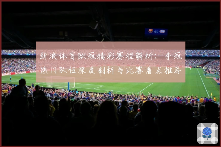 新浪体育欧冠精彩赛程解析：夺冠热门队伍深度剖析与比赛看点推荐
